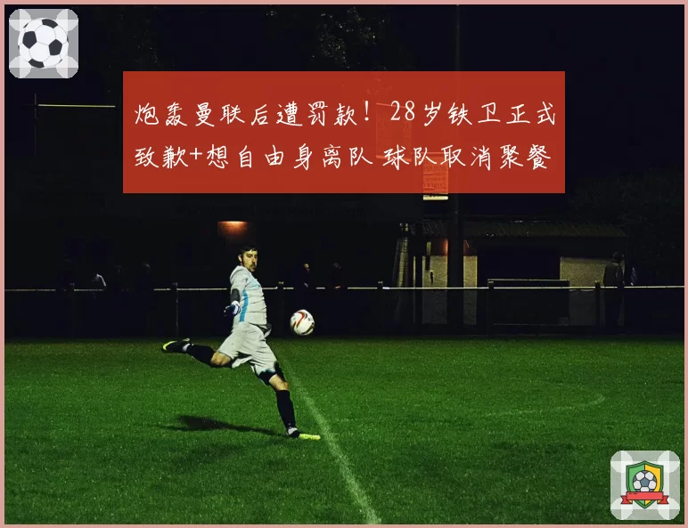 炮轰曼联后遭罚款!28岁铁卫正式致歉+想自由身离队 球队取消聚餐