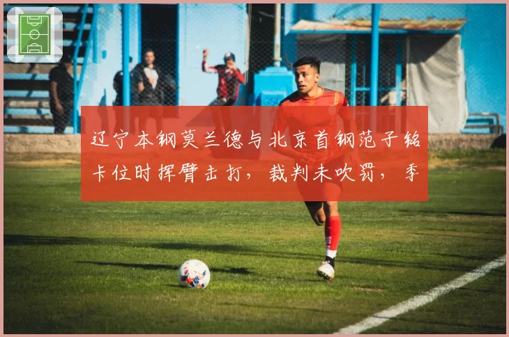 辽宁本钢莫兰德与北京首钢范子铭卡位时挥臂击打，裁判未吹罚，季后赛相遇冲突会否再现？
