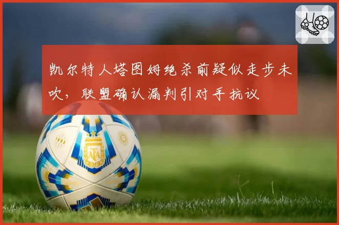 凯尔特人塔图姆绝杀前疑似走步未吹，联盟确认漏判引对手抗议