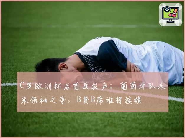 C罗欧洲杯后首度发声：葡萄牙队未来领袖之争，B费B席谁将接旗