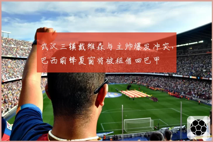武汉三镇戴维森与主帅爆发冲突,巴西前锋夏窗将被租借回巴甲