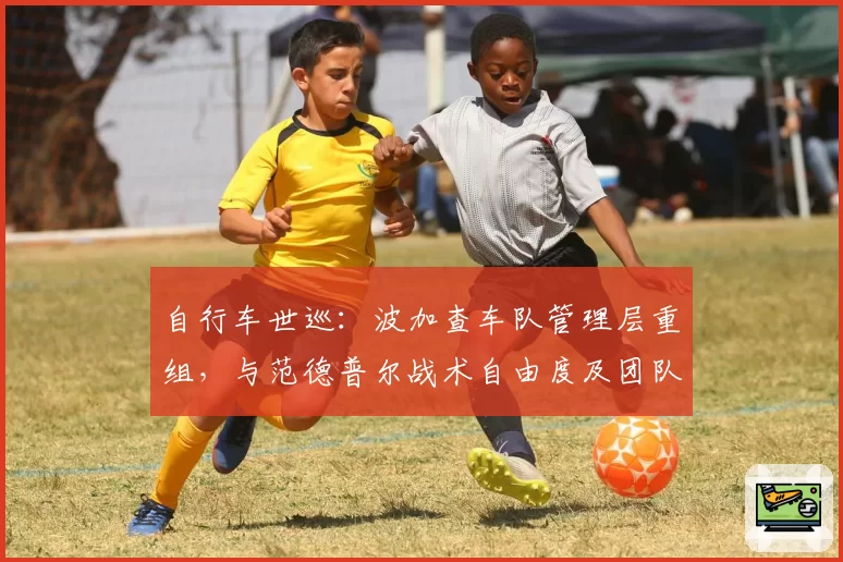 自行车世巡:波加查车队管理层重组,与范德普尔战术自由度及团队支持对比