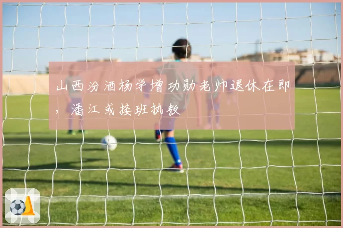山西汾酒杨学增功勋老帅退休在即，潘江或接班执教