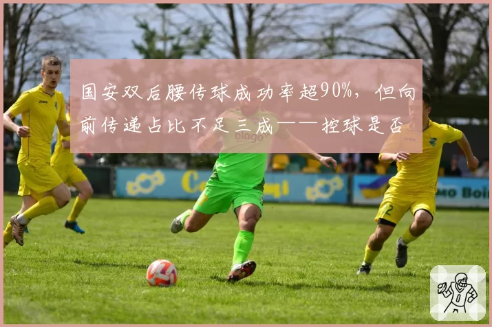 国安双后腰传球成功率超90%，但向前传递占比不足三成——控球是否成无意义倒脚？