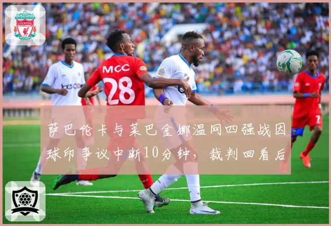 萨巴伦卡与莱巴金娜温网四强战因球印争议中断10分钟,裁判回看后改判