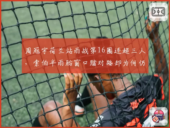 周冠宇荷兰站雨战第16圈连超三人，索伯半雨胎窗口赌对路却为何仍无缘积分区？