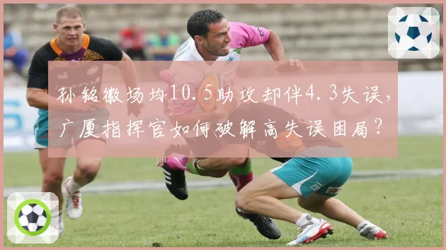 孙铭徽场均10.5助攻却伴4.3失误，广厦指挥官如何破解高失误困局？