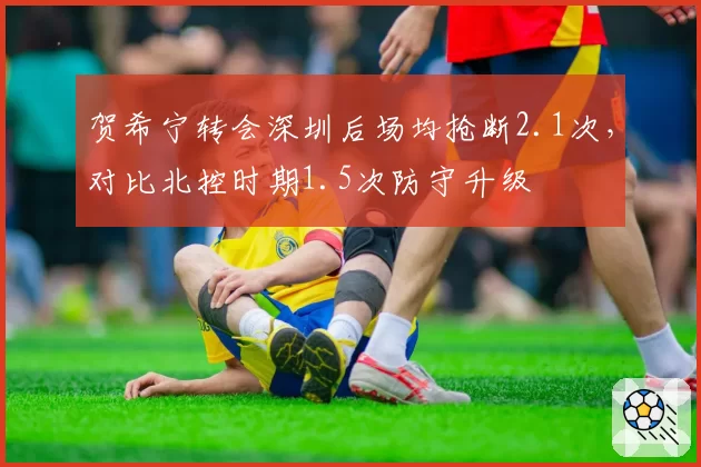 贺希宁转会深圳后场均抢断2.1次，对比北控时期1.5次防守升级