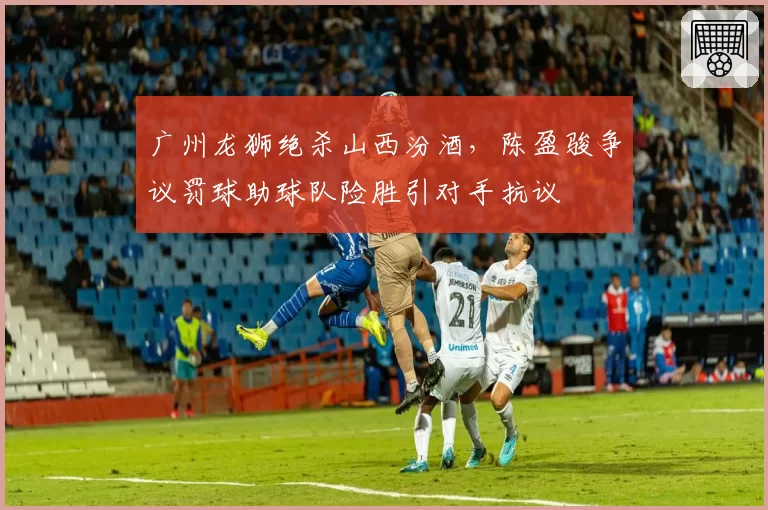 广州龙狮绝杀山西汾酒，陈盈骏争议罚球助球队险胜引对手抗议