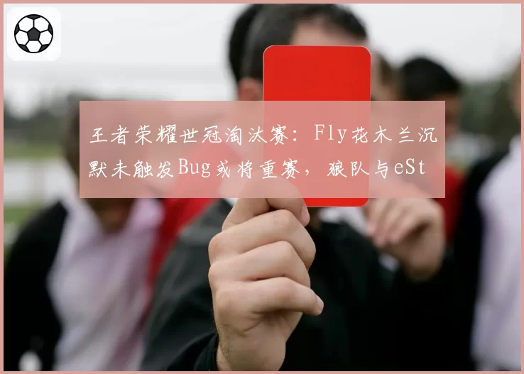 王者荣耀世冠淘汰赛：Fly花木兰沉默未触发Bug或将重赛，狼队与eStar冲突风险骤升