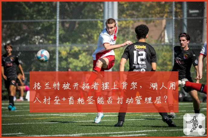 格兰特被开拓者摆上货架，湖人用八村垒+首轮签能否打动管理层？