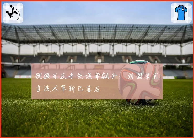 樊振东反手失误率飙升，刘国梁直言技术革新已落后