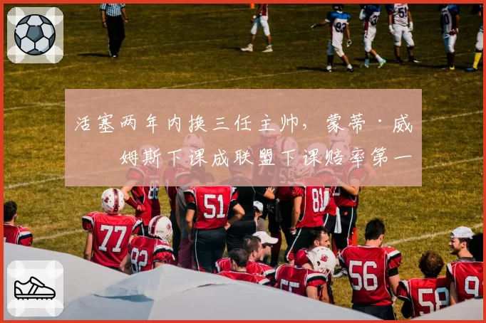 活塞两年内换三任主帅，蒙蒂·威廉姆斯下课成联盟下课赔率第一