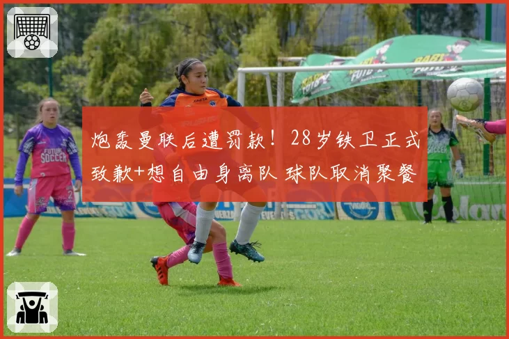 炮轰曼联后遭罚款!28岁铁卫正式致歉+想自由身离队 球队取消聚餐