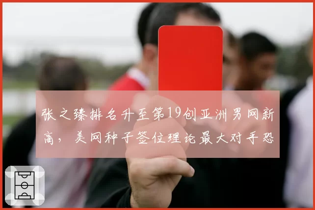张之臻排名升至第19创亚洲男网新高，美网种子签位理论最大对手恐是西西帕斯