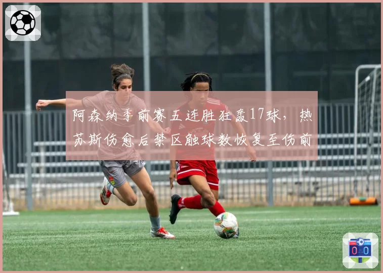 阿森纳季前赛五连胜狂轰17球，热苏斯伤愈后禁区触球数恢复至伤前92%