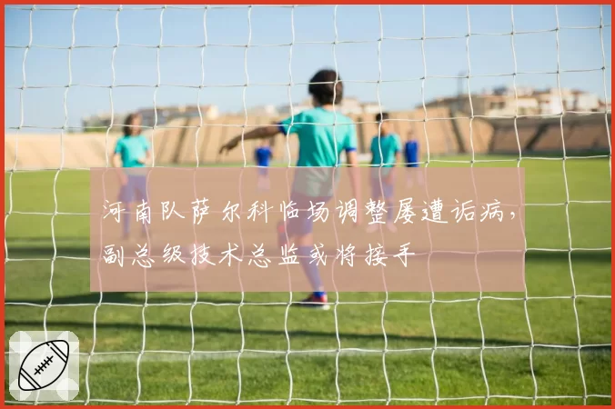 河南队萨尔科临场调整屡遭诟病,副总级技术总监或将接手