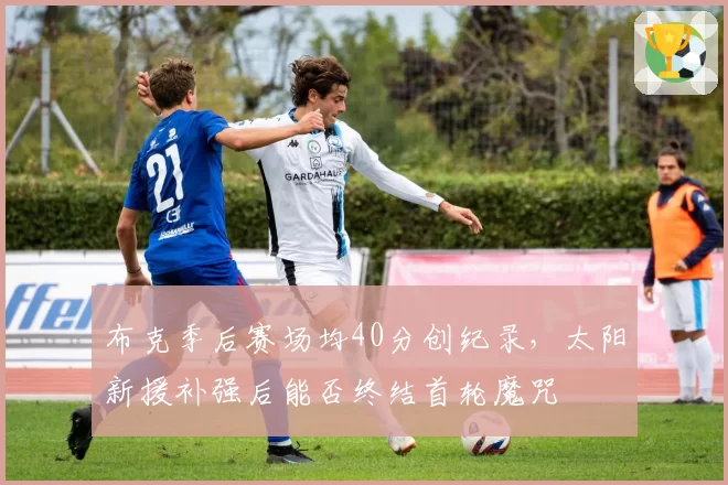 布克季后赛场均40分创纪录，太阳新援补强后能否终结首轮魔咒
