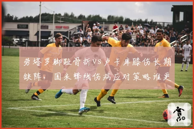 劳塔罗脚趾骨折vs卢卡库膝伤长期缺阵,国米锋线伤病应对策略谁更成功