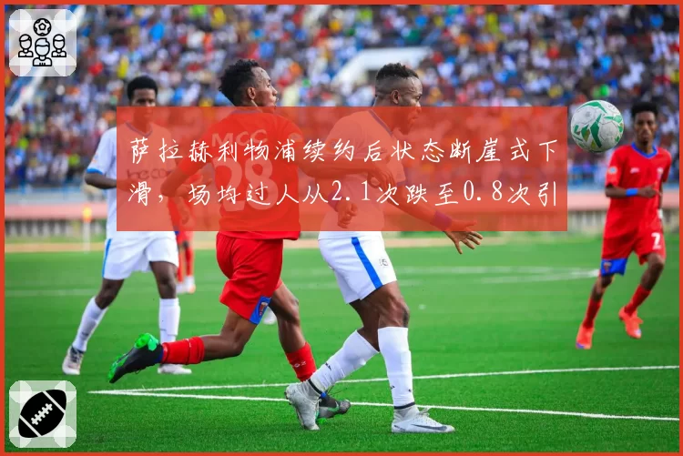 萨拉赫利物浦续约后状态断崖式下滑，场均过人从2.1次跌至0.8次引争议