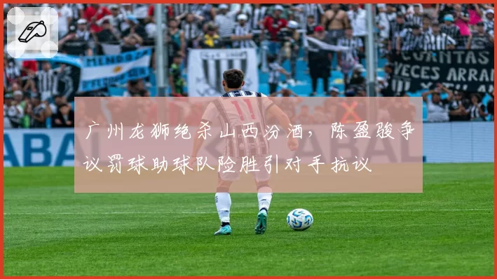 广州龙狮绝杀山西汾酒，陈盈骏争议罚球助球队险胜引对手抗议