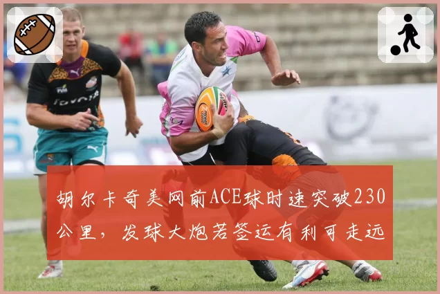 胡尔卡奇美网前ACE球时速突破230公里，发球大炮若签运有利可走远