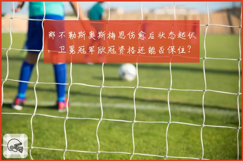 那不勒斯奥斯梅恩伤愈后状态起伏，卫冕冠军欧冠资格还能否保住？
