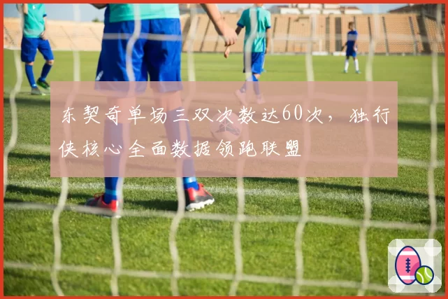 东契奇单场三双次数达60次，独行侠核心全面数据领跑联盟