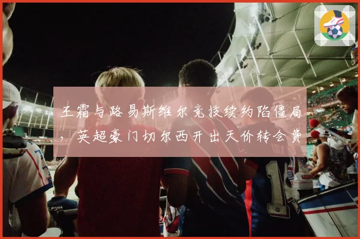 王霜与路易斯维尔竞技续约陷僵局，英超豪门切尔西开出天价转会费