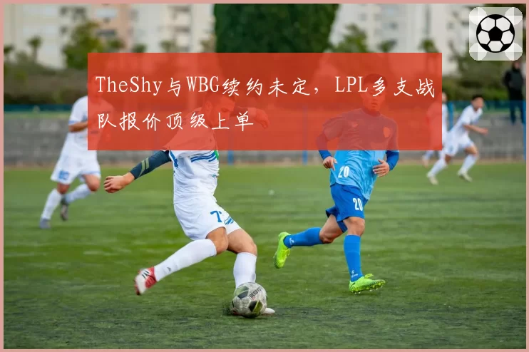 TheShy与WBG续约未定,LPL多支战队报价顶级上单