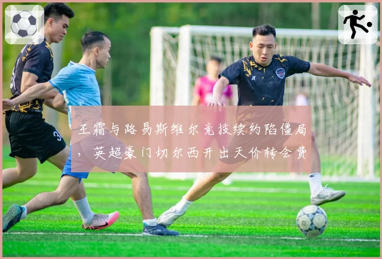 王霜与路易斯维尔竞技续约陷僵局，英超豪门切尔西开出天价转会费