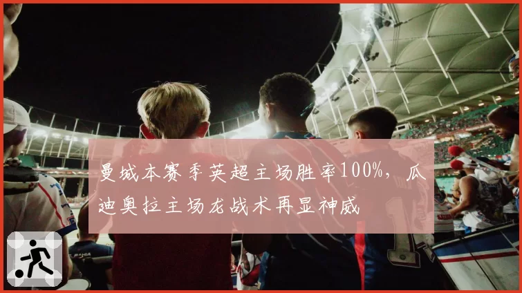 曼城本赛季英超主场胜率100%，瓜迪奥拉主场龙战术再显神威