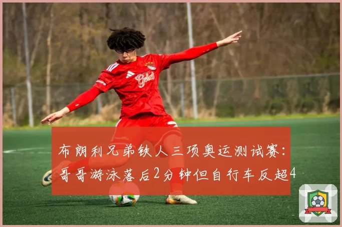布朗利兄弟铁人三项奥运测试赛：哥哥游泳落后2分钟但自行车反超4分夺冠