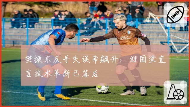 樊振东反手失误率飙升，刘国梁直言技术革新已落后