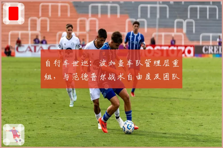 自行车世巡:波加查车队管理层重组,与范德普尔战术自由度及团队支持对比